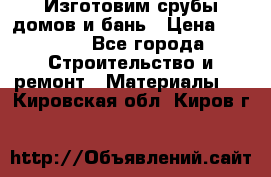  Изготовим срубы домов и бань › Цена ­ 1 000 - Все города Строительство и ремонт » Материалы   . Кировская обл.,Киров г.